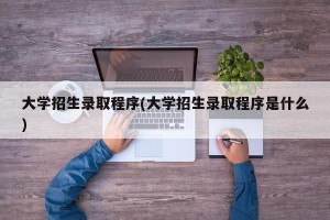 大学招生录取程序(大学招生录取程序是什么)