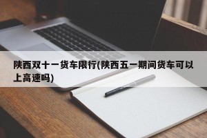 陕西双十一货车限行(陕西五一期间货车可以上高速吗)