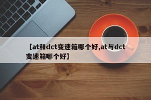 【at和dct变速箱哪个好,at与dct变速箱哪个好】