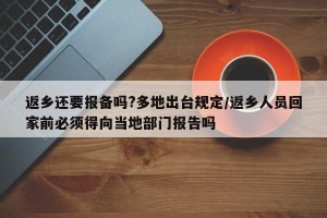 返乡还要报备吗?多地出台规定/返乡人员回家前必须得向当地部门报告吗