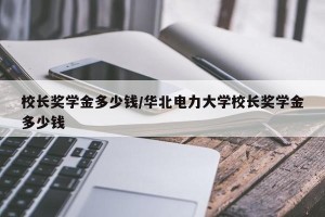 校长奖学金多少钱/华北电力大学校长奖学金多少钱