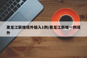 黑龙江新增境外输入1例/黑龙江新增一例境外