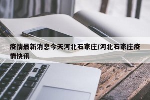 疫情最新消息今天河北石家庄/河北石家庄疫情快讯