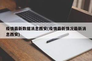 疫情最新数据消息西安(疫情最新情况最新消息西安)