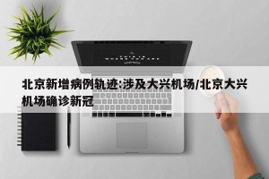 北京新增病例轨迹:涉及大兴机场/北京大兴机场确诊新冠