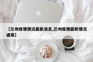 【兰州疫情情况最新消息,兰州疫情最新情况通报】