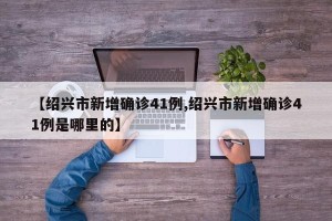 【绍兴市新增确诊41例,绍兴市新增确诊41例是哪里的】