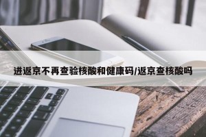 进返京不再查验核酸和健康码/返京查核酸吗