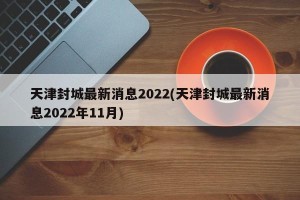 天津封城最新消息2022(天津封城最新消息2022年11月)