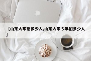 【山东大学招多少人,山东大学今年招多少人】