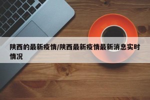 陕西的最新疫情/陕西最新疫情最新消息实时情况