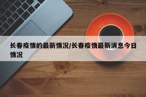 长春疫情的最新情况/长春疫情最新消息今日情况