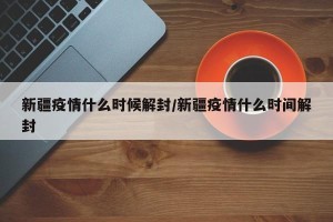 新疆疫情什么时候解封/新疆疫情什么时间解封