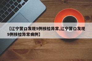 【辽宁营口发现9例核检异常,辽宁营口发现9例核检异常病例】