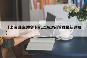 【上海回应封控传言,上海封闭管理最新通知】