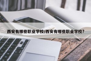 西安有哪些职业学校/西安有哪些职业学校?