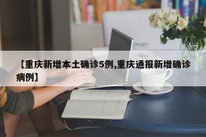 【重庆新增本土确诊5例,重庆通报新增确诊病例】