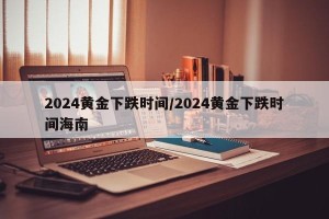 2024黄金下跌时间/2024黄金下跌时间海南