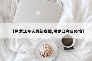 【黑龙江今天最新疫情,黑龙江今日疫情】