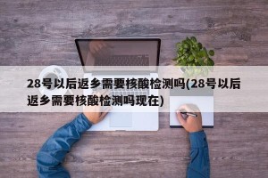 28号以后返乡需要核酸检测吗(28号以后返乡需要核酸检测吗现在)