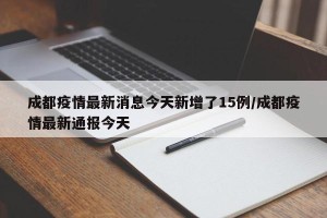 成都疫情最新消息今天新增了15例/成都疫情最新通报今天