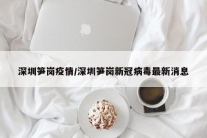 深圳笋岗疫情/深圳笋岗新冠病毒最新消息