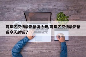 海珠区疫情最新情况今天/海珠区疫情最新情况今天封城了