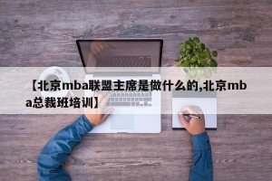 【北京mba联盟主席是做什么的,北京mba总裁班培训】