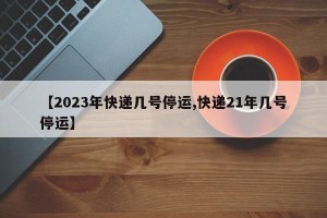 【2023年快递几号停运,快递21年几号停运】
