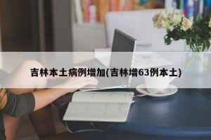 吉林本土病例增加(吉林增63例本土)