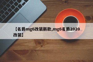 【名爵mg6改装新款,mg6名爵2020改装】