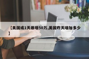 【美国或1天暴增50万,美国昨天增加多少】