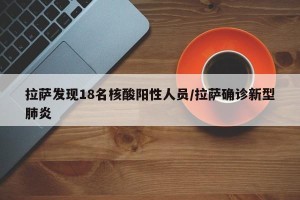 拉萨发现18名核酸阳性人员/拉萨确诊新型肺炎
