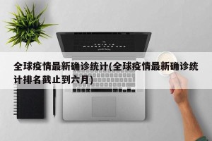 全球疫情最新确诊统计(全球疫情最新确诊统计排名截止到六月)