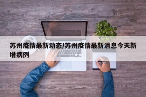 苏州疫情最新动态/苏州疫情最新消息今天新增病例