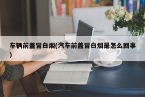 车辆前盖冒白烟(汽车前盖冒白烟是怎么回事)