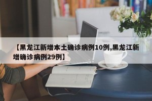 【黑龙江新增本土确诊病例10例,黑龙江新增确诊病例29例】
