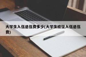 大学生入伍退伍费多少(大学生应征入伍退伍费)
