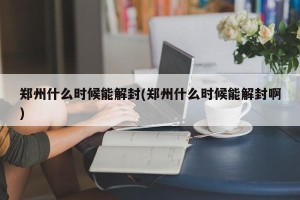 郑州什么时候能解封(郑州什么时候能解封啊)