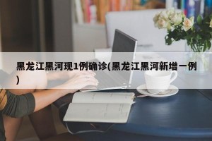 黑龙江黑河现1例确诊(黑龙江黑河新增一例)