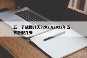 五一节放假几天?2023/2022年五一节放假几天