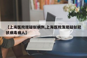 【上海医院现疑似病例,上海医院发现疑似冠状病毒病人】
