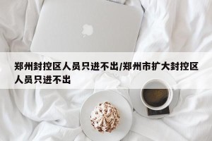 郑州封控区人员只进不出/郑州市扩大封控区人员只进不出