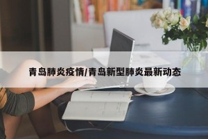青岛肺炎疫情/青岛新型肺炎最新动态