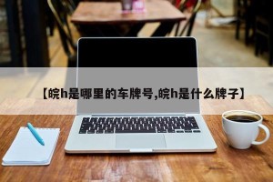 【皖h是哪里的车牌号,皖h是什么牌子】