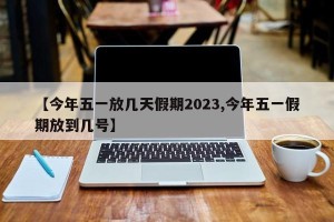 【今年五一放几天假期2023,今年五一假期放到几号】