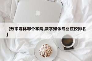 【数字媒体哪个学院,数字媒体专业院校排名】