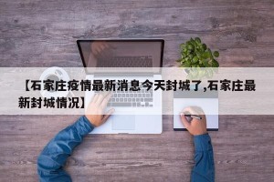 【石家庄疫情最新消息今天封城了,石家庄最新封城情况】