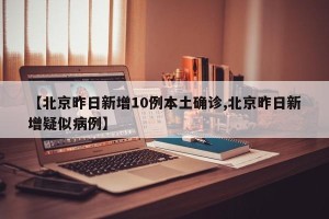 【北京昨日新增10例本土确诊,北京昨日新增疑似病例】