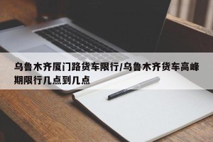 乌鲁木齐厦门路货车限行/乌鲁木齐货车高峰期限行几点到几点